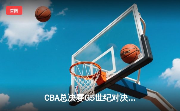 CBA总决赛G5世纪对决！辽宁本钢加时赛128-125险胜浙江广厦，郭艾伦狂砍45分创纪录