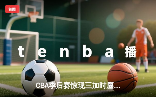 CBA季后赛惊现三加时鏖战 辽宁本钢逆转广东宏远夺赛点
