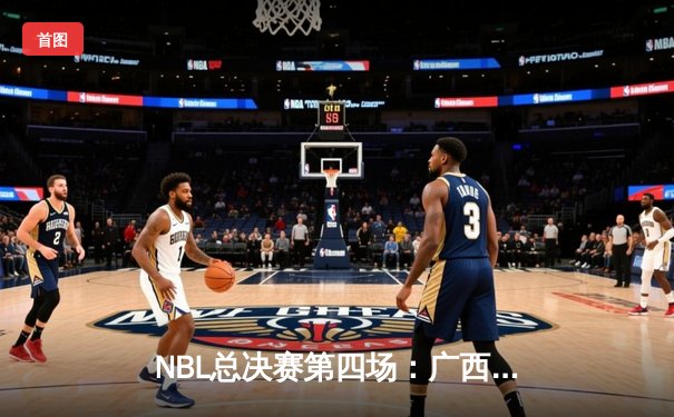 NBL总决赛第四场：广西威壮力克陕西信达，总比分扳平至2-2