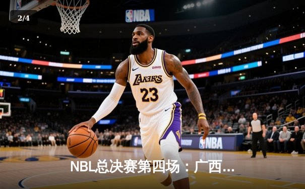 NBL总决赛第四场：广西威壮力克陕西信达，总比分扳平至2-2 - 2