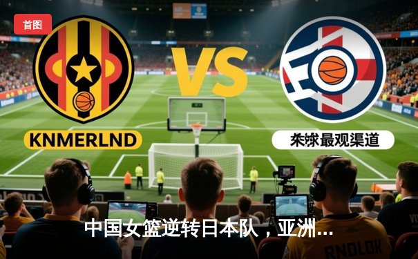 中国女篮逆转日本队，亚洲杯决赛再夺桂冠