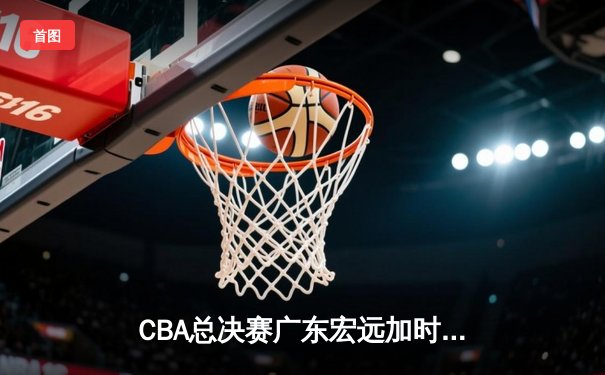 CBA总决赛广东宏远加时逆转辽宁本钢 赵睿砍38分创生涯新高