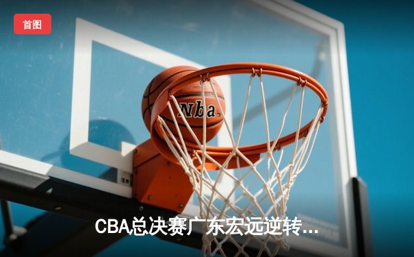 CBA总决赛广东宏远逆转辽宁本钢，赵睿关键三分锁定胜局