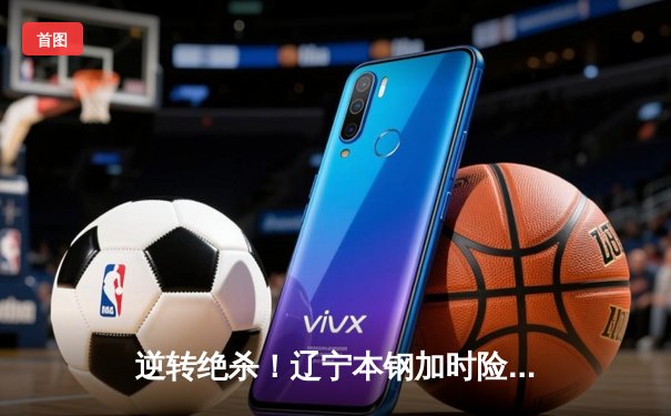 逆转绝杀！辽宁本钢加时险胜广东东莞大益，赵继伟砍30+12主宰关键战