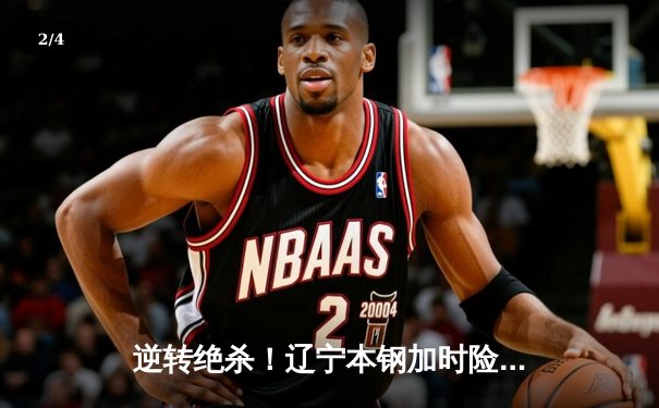 逆转绝杀！辽宁本钢加时险胜广东东莞大益，赵继伟砍30+12主宰关键战 - 2