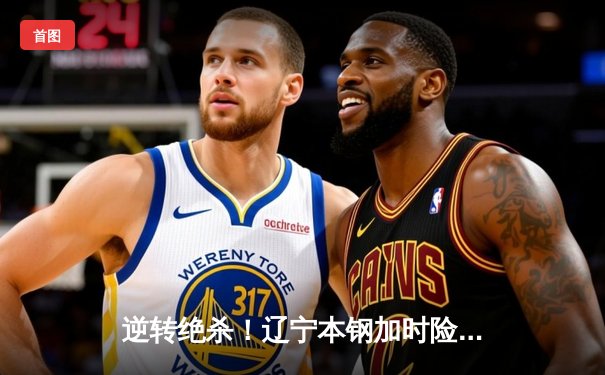 逆转绝杀！辽宁本钢加时险胜广东东莞大益，赵继伟32分导演惊天翻盘